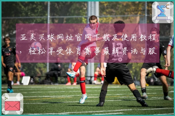 亚美买球网址官网下载及使用教程，轻松享受体育赛事最新资讯与服务