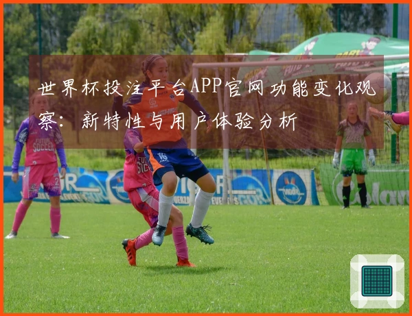 世界杯投注平台APP官网功能变化观察：新特性与用户体验分析