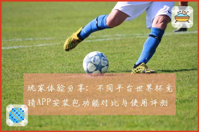 玩家体验分享：不同平台世界杯竞猜APP安装包功能对比与使用评测